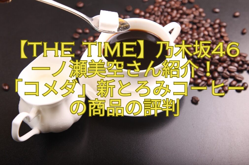 【THE-TIMEで紹介】乃木坂46一ノ瀬美空さん紹介！新感覚飲みやすく冷めにくい「コメダ」新とろみコーヒーの商品の評判