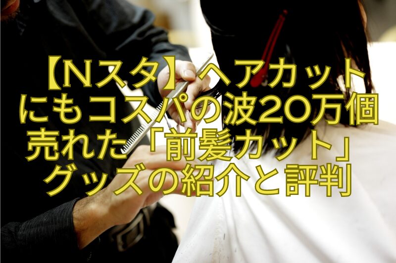 【Nスタ】ヘアカットにもコスパの波20万個売れた「前髪カット」グッズの紹介と評判