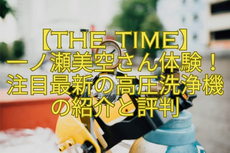 【THE-TIME】-一ノ瀬美空さん体験！注目最新の高圧洗浄機の紹介と評判