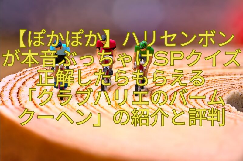 【ぽかぽか】ハリセンボンが本音ぶっちゃけSPクイズ正解したらもらえる-「クラブハリエのバーム-クーヘン」の紹介と評判