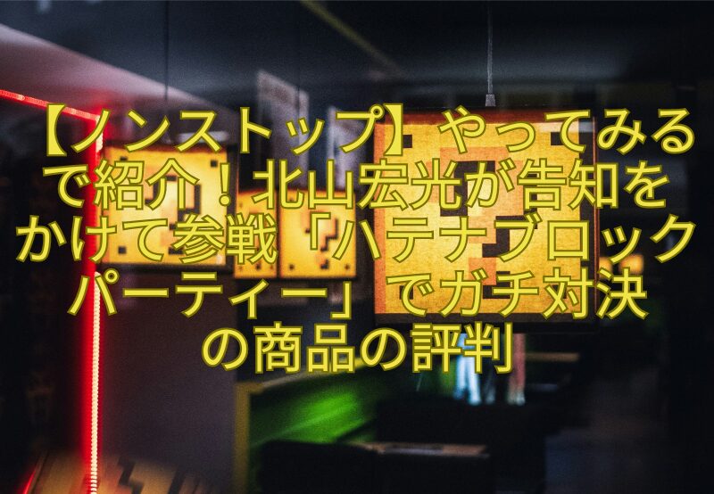 【ノンストップ】やってみるで紹介！北山宏光が告知をかけて参戦「ハテナブロックパーティー」でガチ対決の商品の評判