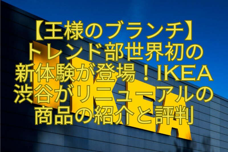 【王様のブランチ】-トレンド部世界初の-新体験が登場！IKEA渋谷がリニューアルの商品の紹介と評判