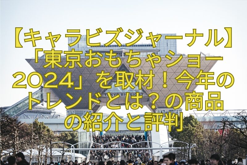 【キャラビズジャーナル】「東京おもちゃショー2024」を取材！今年のトレンドとは？の商品の紹介と評判