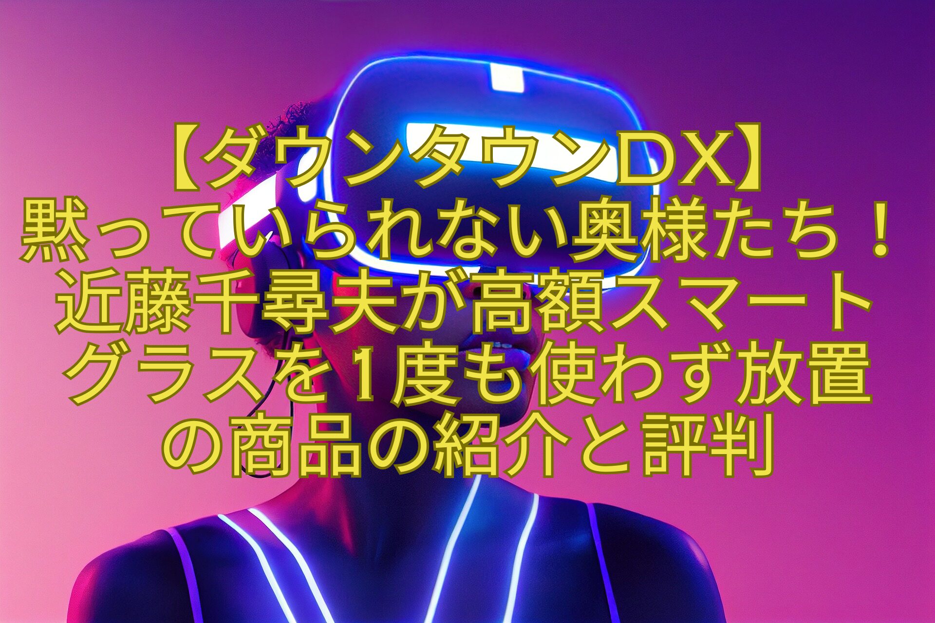 【ダウンタウンDX】黙っていられない奥様たち！近藤千尋夫が高額スマートグラスを1度も使わず放置の商品の紹介と評判